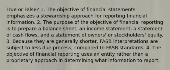 True or False? 1. The objective of financial statements emphasizes a stewardship approach for reporting financial information. 2. The purpose of the objective of financial reporting is to prepare a balance sheet, an income statement, a statement of cash flows, and a statement of owners' or stockholders' equity. 3. Because they are generally shorter, FASB interpretations are subject to less due process, compared to FASB standards. 4. The objective of financial reporting uses an entity rather than a proprietary approach in determining what information to report.