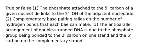 True or False (1) The phosphate attached to the 5' carbon of a given nucleotide links to the 3' -OH of the adjacent nucleotide. (2) Complementary base pairing relies on the number of hydrogen bonds that each bae can make. (3) The antiparallel arrangement of double-stranded DNA is due to the phosphate group being bonded to the 3' carbon on one stand and the 5' carbon on the complementary strand.