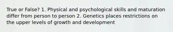 True or False? 1. Physical and psychological skills and maturation differ from person to person 2. Genetics places restrictions on the upper levels of growth and development