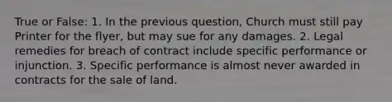 True or False: 1. In the previous question, Church must still pay Printer for the flyer, but may sue for any damages. 2. Legal remedies for breach of contract include specific performance or injunction. 3. Specific performance is almost never awarded in contracts for the sale of land.