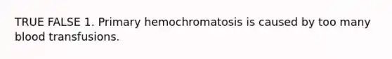 TRUE FALSE 1. Primary hemochromatosis is caused by too many blood transfusions.