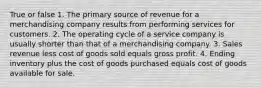 True or false 1. The primary source of revenue for a merchandising company results from performing services for customers. 2. The operating cycle of a service company is usually shorter than that of a merchandising company. 3. Sales revenue less cost of goods sold equals gross profit. 4. Ending inventory plus the cost of goods purchased equals cost of goods available for sale.