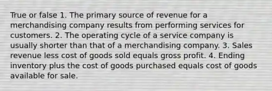 True or false 1. The primary source of revenue for a merchandising company results from performing services for customers. 2. The operating cycle of a service company is usually shorter than that of a merchandising company. 3. Sales revenue less cost of goods sold equals gross profit. 4. Ending inventory plus the cost of goods purchased equals cost of goods available for sale.