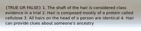 (TRUE OR FALSE) 1. The shaft of the hair is considered class evidence in a trial 2. Hair is composed mostly of a protein called cellulose 3. All hairs on the head of a person are identical 4. Hair can provide clues about someone's ancestry