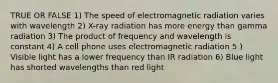 TRUE OR FALSE 1) The speed of electromagnetic radiation varies with wavelength 2) X-ray radiation has more energy than gamma radiation 3) The product of frequency and wavelength is constant 4) A cell phone uses electromagnetic radiation 5 ) Visible light has a lower frequency than IR radiation 6) Blue light has shorted wavelengths than red light