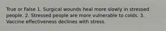 True or False 1. Surgical wounds heal more slowly in stressed people. 2. Stressed people are more vulnerable to colds. 3. Vaccine effectiveness declines with stress.