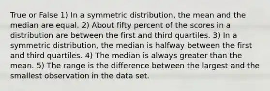 True or False 1) In a symmetric distribution, the mean and the median are equal. 2) About fifty percent of the scores in a distribution are between the first and third quartiles. 3) In a symmetric distribution, the median is halfway between the first and third quartiles. 4) The median is always greater than the mean. 5) The range is the difference between the largest and the smallest observation in the data set.