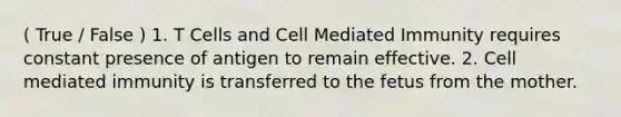 ( True / False ) 1. T Cells and Cell Mediated Immunity requires constant presence of antigen to remain effective. 2. Cell mediated immunity is transferred to the fetus from the mother.