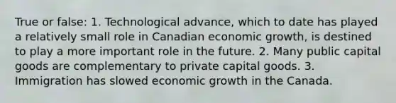 True or false: 1. Technological advance, which to date has played a relatively small role in Canadian economic growth, is destined to play a more important role in the future. 2. Many public capital goods are complementary to private capital goods. 3. Immigration has slowed economic growth in the Canada.