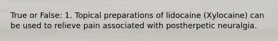 True or False: 1. Topical preparations of lidocaine (Xylocaine) can be used to relieve pain associated with postherpetic neuralgia.