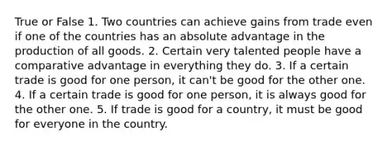 True or False 1. Two countries can achieve gains from trade even if one of the countries has an absolute advantage in the production of all goods. 2. Certain very talented people have a comparative advantage in everything they do. 3. If a certain trade is good for one person, it can't be good for the other one. 4. If a certain trade is good for one person, it is always good for the other one. 5. If trade is good for a country, it must be good for everyone in the country.