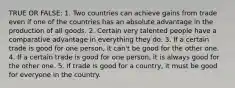 TRUE OR FALSE: 1. Two countries can achieve gains from trade even if one of the countries has an absolute advantage in the production of all goods. 2. Certain very talented people have a comparative advantage in everything they do. 3. If a certain trade is good for one person, it can't be good for the other one. 4. If a certain trade is good for one person, it is always good for the other one. 5. If trade is good for a country, it must be good for everyone in the country.