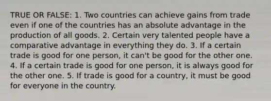 TRUE OR FALSE: 1. Two countries can achieve gains from trade even if one of the countries has an absolute advantage in the production of all goods. 2. Certain very talented people have a comparative advantage in everything they do. 3. If a certain trade is good for one person, it can't be good for the other one. 4. If a certain trade is good for one person, it is always good for the other one. 5. If trade is good for a country, it must be good for everyone in the country.