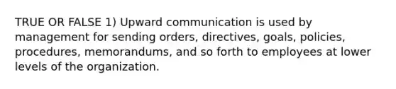 TRUE OR FALSE 1) Upward communication is used by management for sending orders, directives, goals, policies, procedures, memorandums, and so forth to employees at lower levels of the organization.