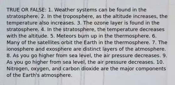 TRUE OR FALSE: 1. Weather systems can be found in the stratosphere. 2. In the troposphere, as the altitude increases, the temperature also increases. 3. The ozone layer is found in the stratosphere. 4. In the stratosphere, the temperature decreases with the altitude. 5. Meteors burn up in the thermosphere. 6. Many of the satellites orbit the Earth in the thermosphere. 7. The ionosphere and exosphere are distinct layers of the atmosphere. 8. As you go higher from sea level, the air pressure decreases. 9. As you go higher from sea level, the air pressure decreases. 10. Nitrogen, oxygen, and carbon dioxide are the major components of the Earth's atmosphere.