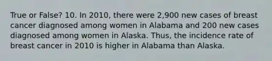 True or False? 10. In 2010, there were 2,900 new cases of breast cancer diagnosed among women in Alabama and 200 new cases diagnosed among women in Alaska. Thus, the incidence rate of breast cancer in 2010 is higher in Alabama than Alaska.