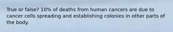 True or false? 10% of deaths from human cancers are due to cancer cells spreading and establishing colonies in other parts of the body.