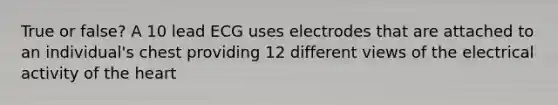 True or false? A 10 lead ECG uses electrodes that are attached to an individual's chest providing 12 different views of the electrical activity of the heart