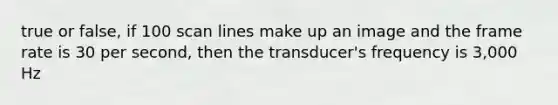 true or false, if 100 scan lines make up an image and the frame rate is 30 per second, then the transducer's frequency is 3,000 Hz