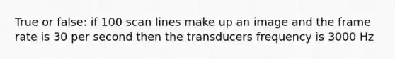 True or false: if 100 scan lines make up an image and the frame rate is 30 per second then the transducers frequency is 3000 Hz