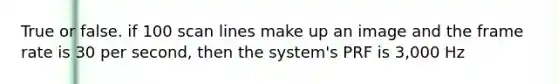 True or false. if 100 scan lines make up an image and the frame rate is 30 per second, then the system's PRF is 3,000 Hz
