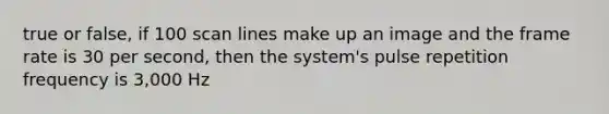 true or false, if 100 scan lines make up an image and the frame rate is 30 per second, then the system's pulse repetition frequency is 3,000 Hz