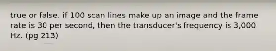 true or false. if 100 scan lines make up an image and the frame rate is 30 per second, then the transducer's frequency is 3,000 Hz. (pg 213)