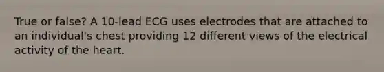 True or false? A 10-lead ECG uses electrodes that are attached to an individual's chest providing 12 different views of the electrical activity of the heart.