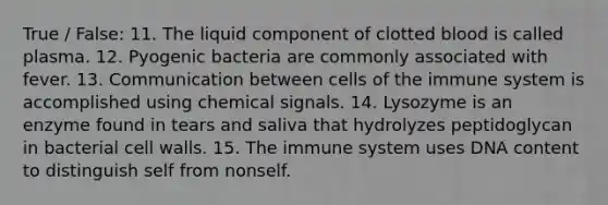 True / False: 11. The liquid component of clotted blood is called plasma. 12. Pyogenic bacteria are commonly associated with fever. 13. Communication between cells of the immune system is accomplished using chemical signals. 14. Lysozyme is an enzyme found in tears and saliva that hydrolyzes peptidoglycan in bacterial cell walls. 15. The immune system uses DNA content to distinguish self from nonself.