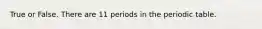 True or False. There are 11 periods in the periodic table.