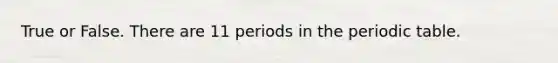 True or False. There are 11 periods in <a href='https://www.questionai.com/knowledge/kIrBULvFQz-the-periodic-table' class='anchor-knowledge'>the periodic table</a>.