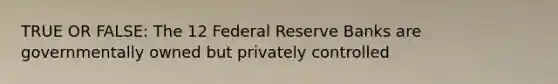 TRUE OR FALSE: The 12 Federal Reserve Banks are governmentally owned but privately controlled