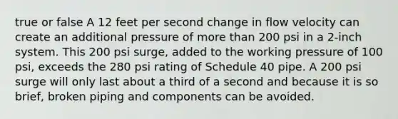 true or false A 12 feet per second change in flow velocity can create an additional pressure of more than 200 psi in a 2-inch system. This 200 psi surge, added to the working pressure of 100 psi, exceeds the 280 psi rating of Schedule 40 pipe. A 200 psi surge will only last about a third of a second and because it is so brief, broken piping and components can be avoided.