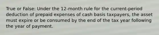 True or False: Under the 12-month rule for the current-period deduction of prepaid expenses of cash basis taxpayers, the asset must expire or be consumed by the end of the tax year following the year of payment.