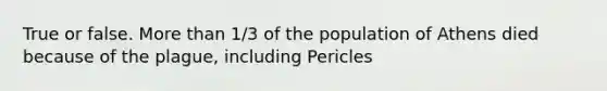 True or false. More than 1/3 of the population of Athens died because of the plague, including Pericles