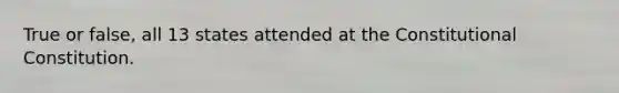 True or false, all 13 states attended at the Constitutional Constitution.