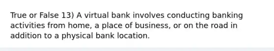 True or False 13) A virtual bank involves conducting banking activities from home, a place of business, or on the road in addition to a physical bank location.