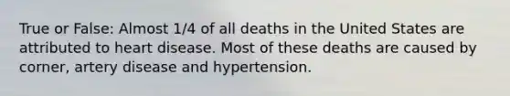 True or False: Almost 1/4 of all deaths in the United States are attributed to heart disease. Most of these deaths are caused by corner, artery disease and hypertension.