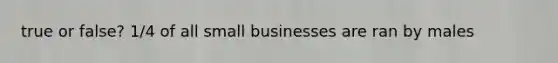 true or false? 1/4 of all small businesses are ran by males