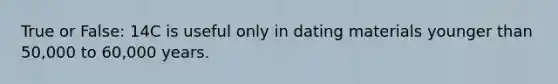 True or False: 14C is useful only in dating materials younger than 50,000 to 60,000 years.