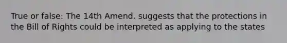 True or false: The 14th Amend. suggests that the protections in the Bill of Rights could be interpreted as applying to the states