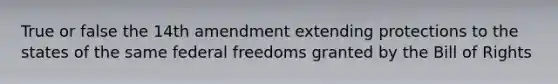 True or false the 14th amendment extending protections to the states of the same federal freedoms granted by the Bill of Rights