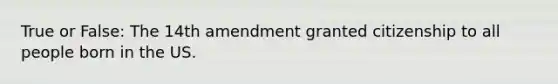 True or False: The 14th amendment granted citizenship to all people born in the US.