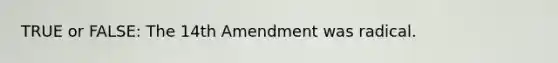 TRUE or FALSE: The 14th Amendment was radical.