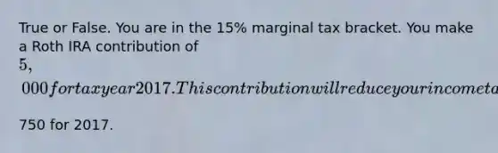 True or False. You are in the​ 15% marginal tax bracket. You make a Roth IRA contribution of​ 5,000 for tax year 2017. This contribution will reduce your income taxes by​750 for 2017.