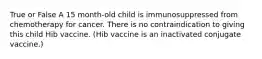 True or False A 15 month-old child is immunosuppressed from chemotherapy for cancer. There is no contraindication to giving this child Hib vaccine. (Hib vaccine is an inactivated conjugate vaccine.)