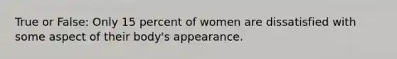 True or False: Only 15 percent of women are dissatisfied with some aspect of their body's appearance.