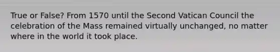 True or False? From 1570 until the Second Vatican Council the celebration of the Mass remained virtually unchanged, no matter where in the world it took place.