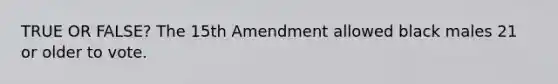 TRUE OR FALSE? The 15th Amendment allowed black males 21 or older to vote.