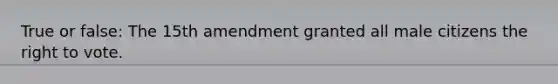 True or false: The 15th amendment granted all male citizens the right to vote.